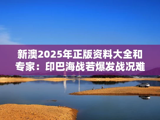 新澳2025年正版资料大全和专家：印巴海战若爆发战况难料与印巴海军对比