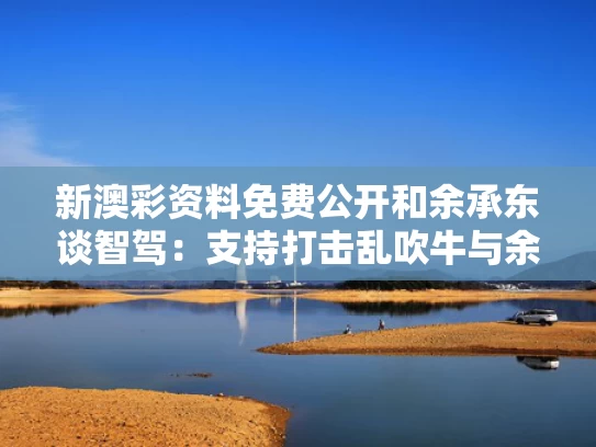 新澳彩资料免费公开和余承东谈智驾：支持打击乱吹牛与余承东ceo