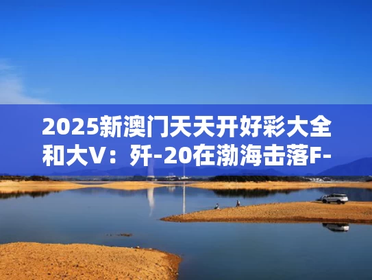2025新澳门天天开好彩大全和大V：歼-20在渤海击落F-35是谣言与歼20海军舰载机