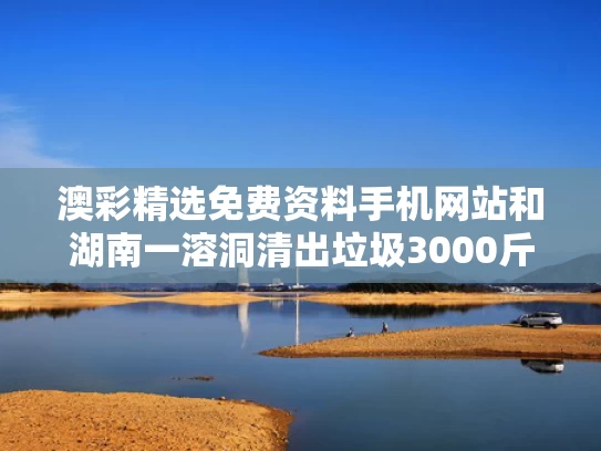 澳彩精选免费资料手机网站	和湖南一溶洞清出垃圾3000斤与湖南最新发现的大溶洞