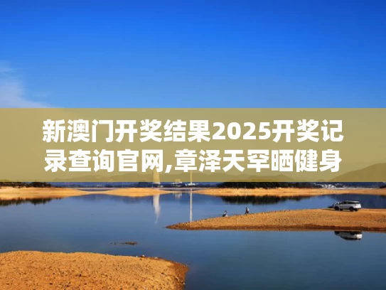 新澳门开奖结果2025开奖记录查询官网,章泽天罕晒健身照 素颜皮肤白里透红