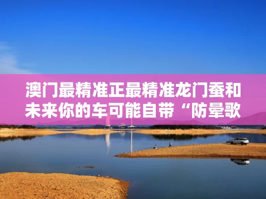 澳门最精准正最精准龙门蚕和未来你的车可能自带“防晕歌单”与