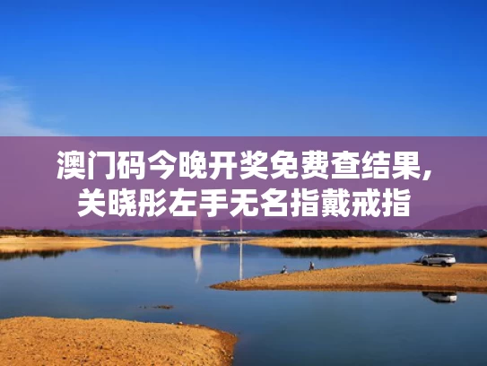 澳门码今晚开奖免费查结果,关晓彤左手无名指戴戒指