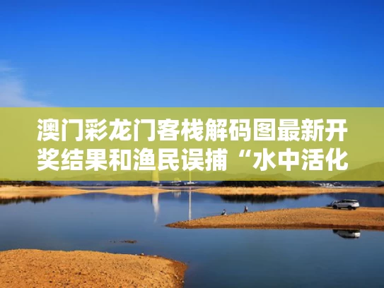 澳门彩龙门客栈解码图最新开奖结果和渔民误捕“水中活化石”达氏鳇与