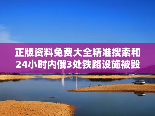 正版资料免费大全精准搜索和24小时内俄3处铁路设施被毁与俄罗斯铁路停运