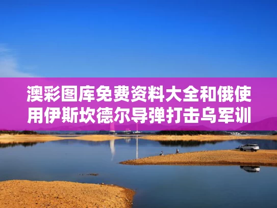 澳彩图库免费资料大全	和俄使用伊斯坎德尔导弹打击乌军训练场与伊斯坎德尔导弹发射视频