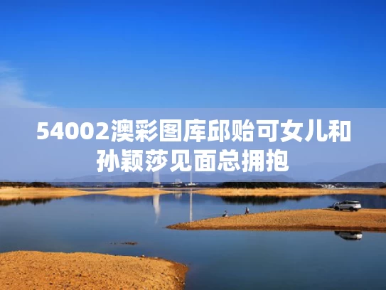 54002澳彩图库	邱贻可女儿和孙颖莎见面总拥抱