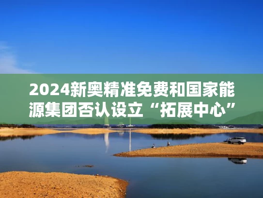 2024新奥精准免费和国家能源集团否认设立“拓展中心”与