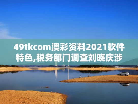 49tkcom澳彩资料2021软件特色,税务部门调查刘晓庆涉嫌偷税漏税