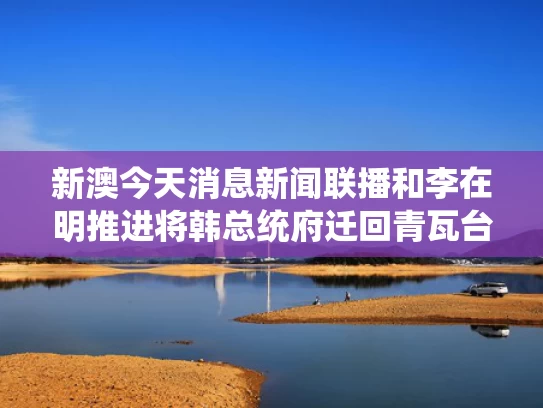 新澳今天消息新闻联播和李在明推进将韩总统府迁回青瓦台与韩国总统候选人李在明简历