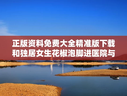 正版资料免费大全精准版下载和独居女生花椒泡脚进医院与女性用花椒水泡脚对身体有哪些不好之处