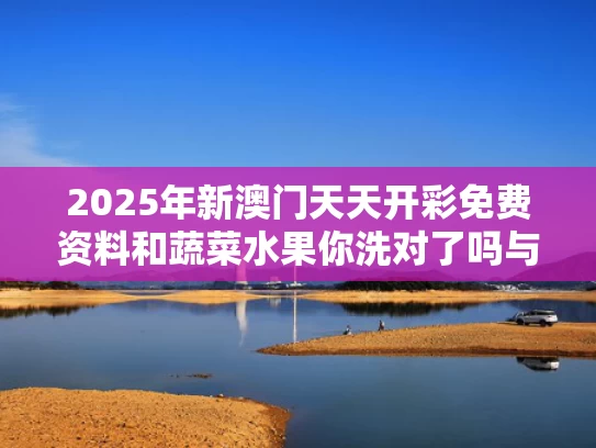 2025年新澳门天天开彩免费资料和蔬菜水果你洗对了吗与蔬菜水果洗后容易保存吗?