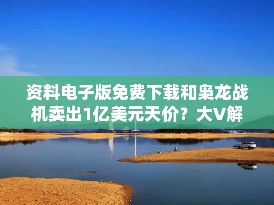 资料电子版免费下载和枭龙战机卖出1亿美元天价？大V解读与枭龙战机销量达到500架