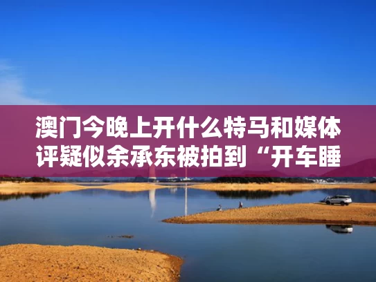 澳门今晚上开什么特马和媒体评疑似余承东被拍到“开车睡着”与余承东正式宣布