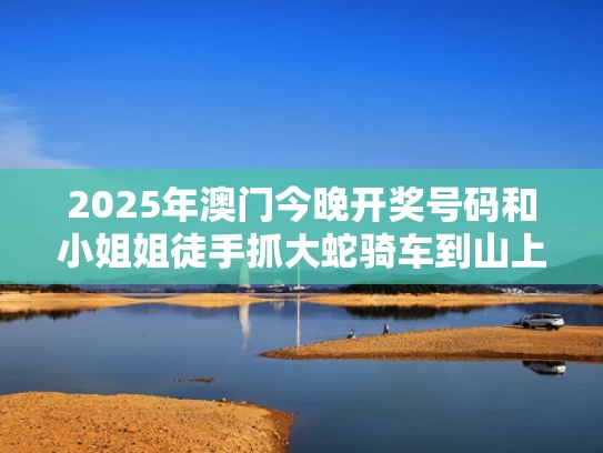 2025年澳门今晚开奖号码和小姐姐徒手抓大蛇骑车到山上放生与徒手抓蛇视频全过程视频