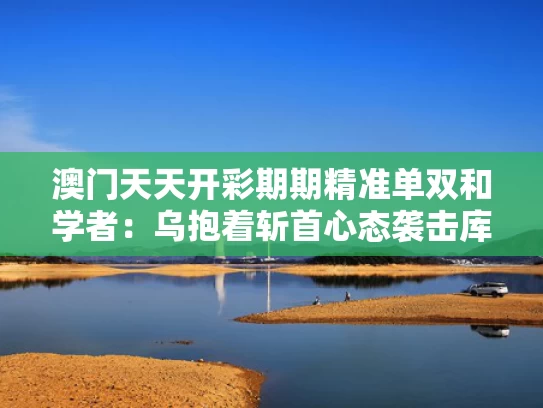 澳门天天开彩期期精准单双和学者：乌抱着斩首心态袭击库尔斯克与