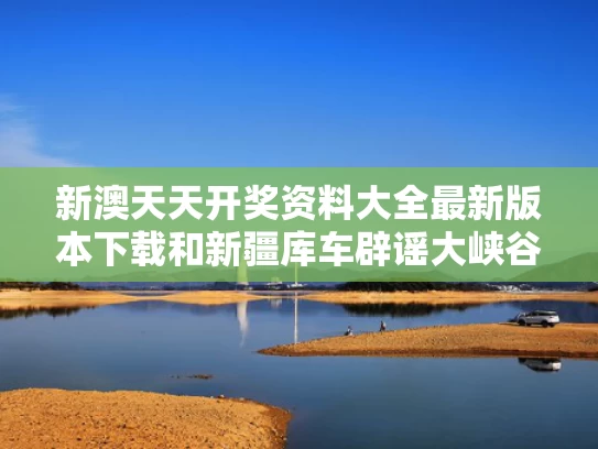 新澳天天开奖资料大全最新版本下载和新疆库车辟谣大峡谷突发洪水与新疆库车神秘大峡谷