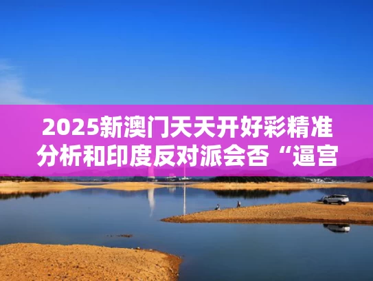 2025新澳门天天开好彩精准分析和印度反对派会否“逼宫”莫迪与印度反对派领袖