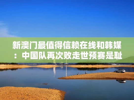 新澳门最值得信赖在线和韩媒：中国队再次败走世预赛是耻辱与预选赛中国队vs韩国
