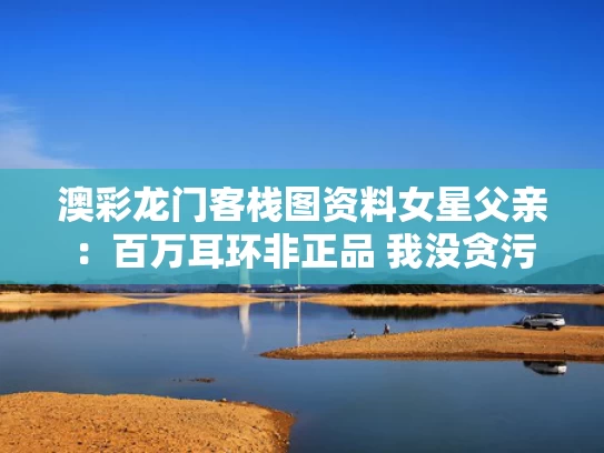 澳彩龙门客栈图资料	女星父亲：百万耳环非正品 我没贪污