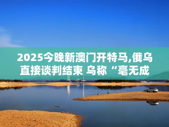 2025今晚新澳门开特马,俄乌直接谈判结束 乌称“毫无成果”