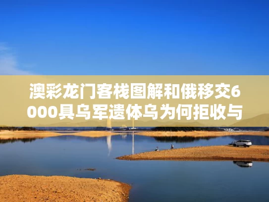 澳彩龙门客栈图解和俄移交6000具乌军遗体乌为何拒收与俄军撤离乌克兰