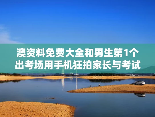 澳资料免费大全和男生第1个出考场用手机狂拍家长与考试拿手机拍照