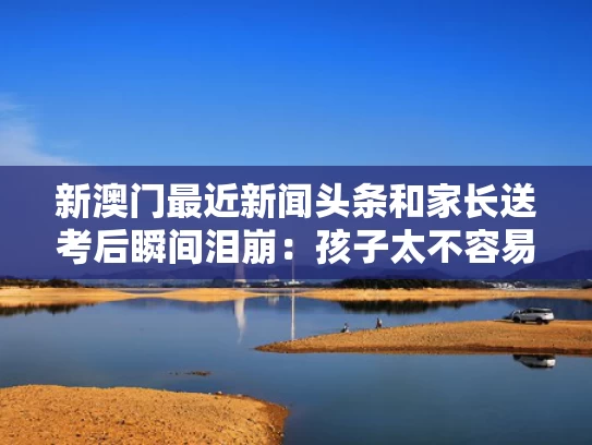 新澳门最近新闻头条和家长送考后瞬间泪崩：孩子太不容易与家长送考注意事项