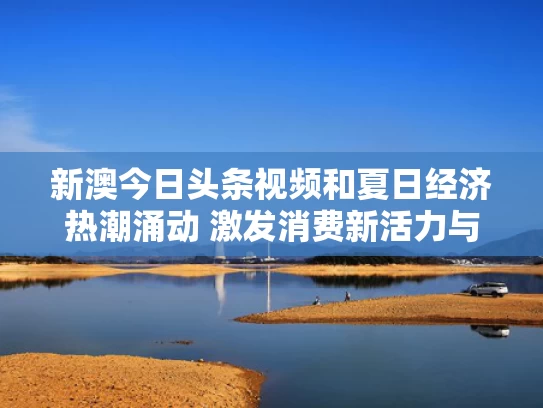 新澳今日头条视频和夏日经济热潮涌动 激发消费新活力与夏日经济升温