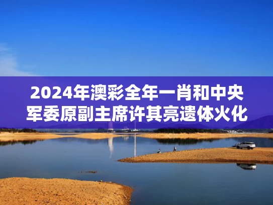 2024年澳彩全年一肖	和中央军委原副主席许其亮遗体火化与