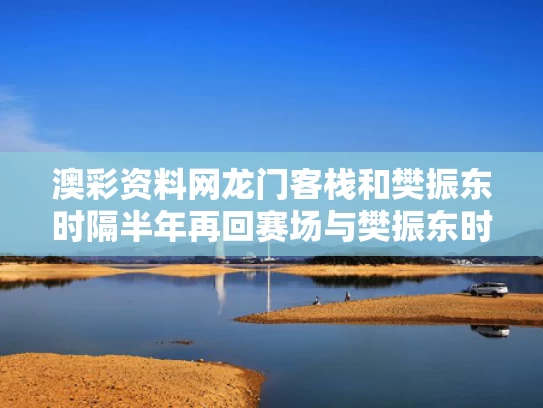 澳彩资料网龙门客栈和樊振东时隔半年再回赛场与樊振东时隔半年再回赛场了吗