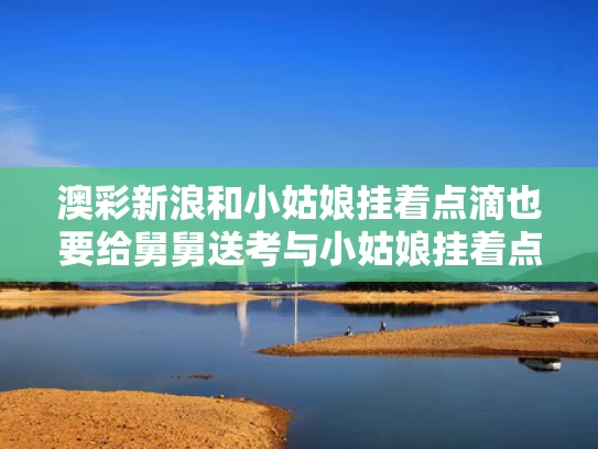 澳彩新浪和小姑娘挂着点滴也要给舅舅送考与小姑娘挂着点滴也要给舅舅送考试的说说
