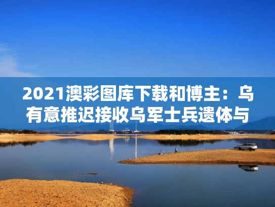 2021澳彩图库下载和博主：乌有意推迟接收乌军士兵遗体与