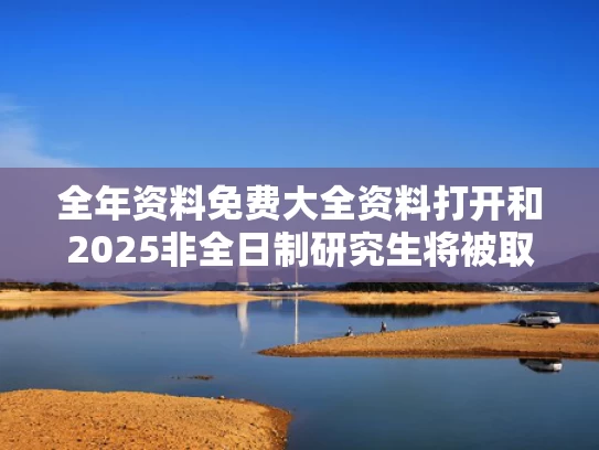 全年资料免费大全资料打开和2025非全日制研究生将被取消？假的与非全日制研究生停止招生