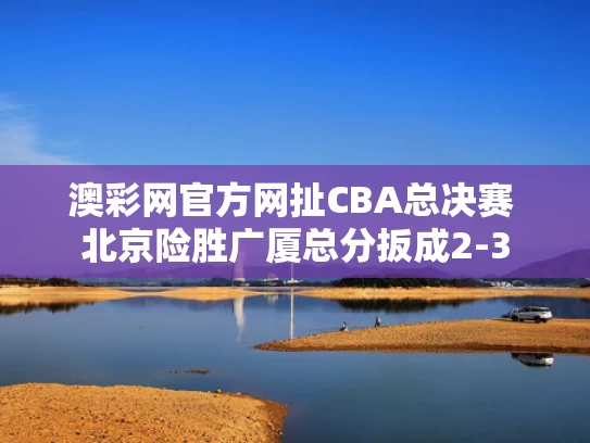 澳彩网官方网扯	CBA总决赛 北京险胜广厦总分扳成2-3