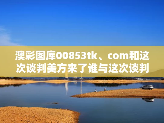 澳彩图库00853tk、com和这次谈判美方来了谁与这次谈判美方来了谁参加了