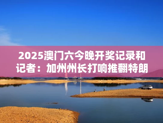 2025澳门六今晚开奖记录和记者：加州州长打响推翻特朗普第一枪与加州 州长