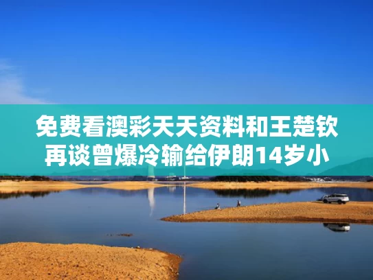 免费看澳彩天天资料	和王楚钦再谈曾爆冷输给伊朗14岁小将与王楚钦访谈