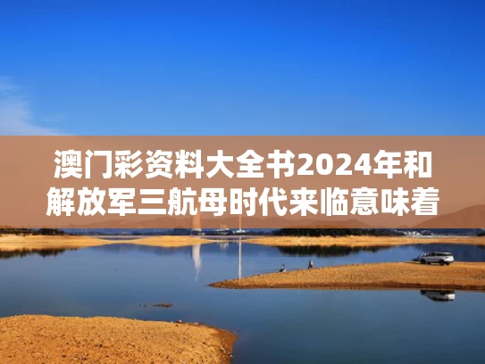 澳门彩资料大全书2024年和解放军三航母时代来临意味着什么与解放军第三航母