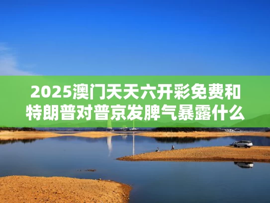 2025澳门天天六开彩免费和特朗普对普京发脾气暴露什么问题与特朗普和普京谈话