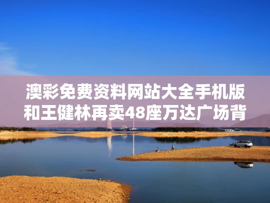 澳彩免费资料网站大全手机版和王健林再卖48座万达广场背后与王健林的万达卖给谁了