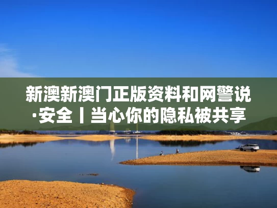新澳新澳门正版资料和网警说·安全丨当心你的隐私被共享与网警提示隐私泄露