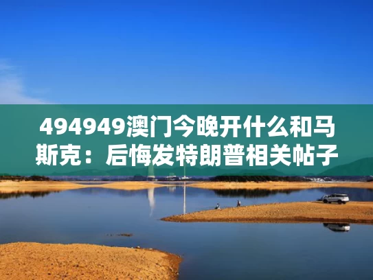 494949澳门今晚开什么和马斯克：后悔发特朗普相关帖子与埃隆·马斯克支持特朗普