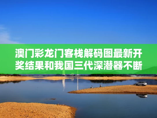 澳门彩龙门客栈解码图最新开奖结果和我国三代深潜器不断升级逐梦深蓝与深潜器 中国