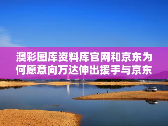 澳彩图库资料库官网和京东为何愿意向万达伸出援手与京东为什么要寻求与腾讯合作