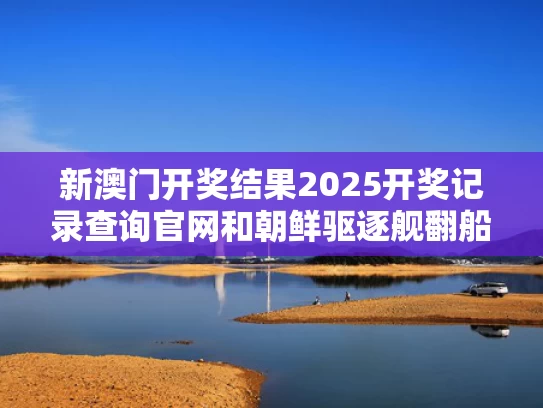 新澳门开奖结果2025开奖记录查询官网和朝鲜驱逐舰翻船第6天又有新动静与朝鲜驱逐舰翻船第6天又有新动静了吗