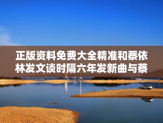 正版资料免费大全精准	和蔡依林发文谈时隔六年发新曲与蔡依林新作