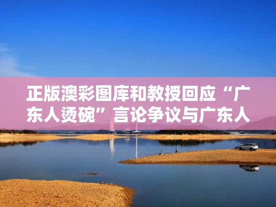 正版澳彩图库	和教授回应“广东人烫碗”言论争议与广东人为什么喜欢烫杯
