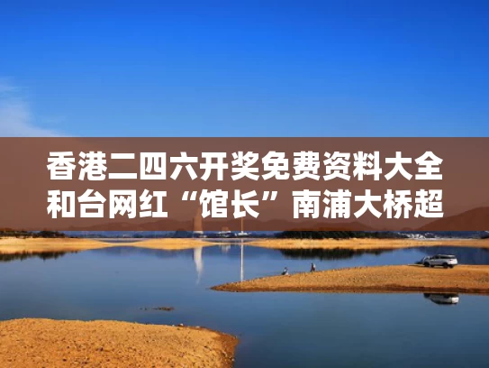 香港二四六开奖免费资料大全和台网红“馆长”南浦大桥超级无敌霹雳长与