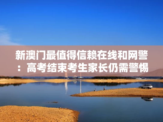 新澳门最值得信赖在线和网警：高考结束考生家长仍需警惕与高考考试结束后会有人调监控看吗
